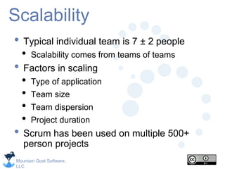 Mountain Goat Software,
LLC
Scalability
• Typical individual team is 7 ± 2 people
• Scalability comes from teams of teams
• Factors in scaling
• Type of application
• Team size
• Team dispersion
• Project duration
• Scrum has been used on multiple 500+
person projects
 