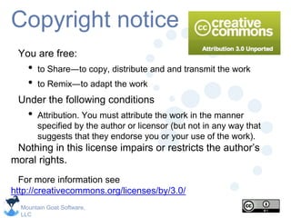 Mountain Goat Software,
LLC
Copyright notice
You are free:
• to Share―to copy, distribute and and transmit the work
• to Remix―to adapt the work
Under the following conditions
• Attribution. You must attribute the work in the manner
specified by the author or licensor (but not in any way that
suggests that they endorse you or your use of the work).
Nothing in this license impairs or restricts the author’s
moral rights.
For more information see
http://creativecommons.org/licenses/by/3.0/
 