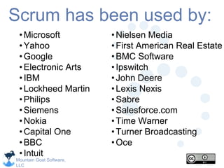 Mountain Goat Software,
LLC
Scrum has been used by:
•Microsoft
•Yahoo
•Google
•Electronic Arts
•IBM
•Lockheed Martin
•Philips
•Siemens
•Nokia
•Capital One
•BBC
•Intuit
•Nielsen Media
•First American Real Estate
•BMC Software
•Ipswitch
•John Deere
•Lexis Nexis
•Sabre
•Salesforce.com
•Time Warner
•Turner Broadcasting
•Oce
 