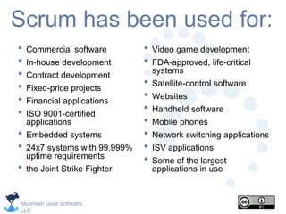 Mountain Goat Software,
LLC
Scrum has been used for:
• Commercial software
• In-house development
• Contract development
• Fixed-price projects
• Financial applications
• ISO 9001-certified
applications
• Embedded systems
• 24x7 systems with 99.999%
uptime requirements
• the Joint Strike Fighter
• Video game development
• FDA-approved, life-critical
systems
• Satellite-control software
• Websites
• Handheld software
• Mobile phones
• Network switching applications
• ISV applications
• Some of the largest
applications in use
 