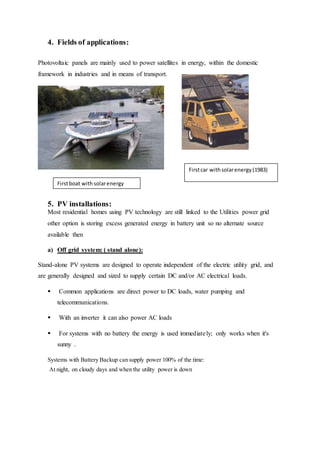 4. Fields of applications:
Photovoltaic panels are mainly used to power satellites in energy, within the domestic
framework in industries and in means of transport.
5. PV installations:
Most residential homes using PV technology are still linked to the Utilities power grid
other option is storing excess generated energy in battery unit so no alternate source
available then
a) Off grid system: ( stand alone):
Stand-alone PV systems are designed to operate independent of the electric utility grid, and
are generally designed and sized to supply certain DC and/or AC electrical loads.
 Common applications are direct power to DC loads, water pumping and
telecommunications.
 With an inverter it can also power AC loads
 For systems with no battery the energy is used immediately; only works when it's
sunny .
Systems with Battery Backup can supply power 100% of the time:
At night, on cloudy days and when the utility power is down
Firstcar withsolarenergy(1983)
Firstboat withsolarenergy
 
