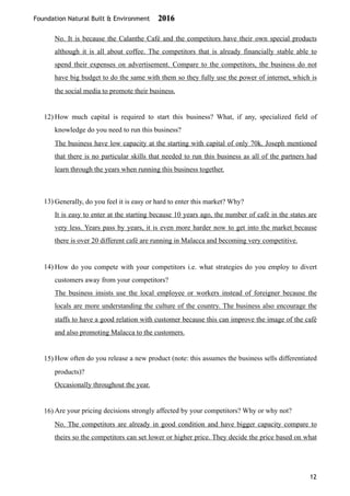 Foundation Natural Built & Environment 2016
No. It is because the Calanthe Café and the competitors have their own special products
although it is all about coffee. The competitors that is already financially stable able to
spend their expenses on advertisement. Compare to the competitors, the business do not
have big budget to do the same with them so they fully use the power of internet, which is
the social media to promote their business.
12) How much capital is required to start this business? What, if any, specialized field of
knowledge do you need to run this business?
The business have low capacity at the starting with capital of only 70k. Joseph mentioned
that there is no particular skills that needed to run this business as all of the partners had
learn through the years when running this business together.
13) Generally, do you feel it is easy or hard to enter this market? Why?
It is easy to enter at the starting because 10 years ago, the number of café in the states are
very less. Years pass by years, it is even more harder now to get into the market because
there is over 20 different café are running in Malacca and becoming very competitive.
14) How do you compete with your competitors i.e. what strategies do you employ to divert
customers away from your competitors?
The business insists use the local employee or workers instead of foreigner because the
locals are more understanding the culture of the country. The business also encourage the
staffs to have a good relation with customer because this can improve the image of the café
and also promoting Malacca to the customers.
15) How often do you release a new product (note: this assumes the business sells differentiated
products)?
Occasionally throughout the year.
16) Are your pricing decisions strongly affected by your competitors? Why or why not?
No. The competitors are already in good condition and have bigger capacity compare to
theirs so the competitors can set lower or higher price. They decide the price based on what
12
 