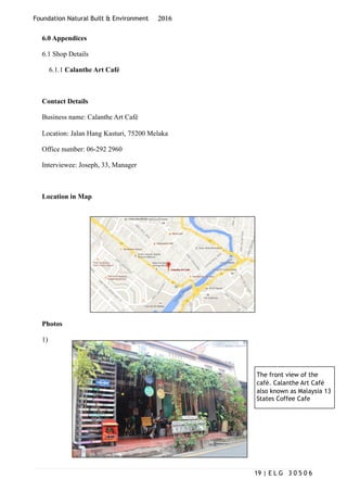Foundation Natural Built & Environment 2016
6.0 Appendices
6.1 Shop Details
6.1.1 Calanthe Art Café
Contact Details
Business name: Calanthe Art Café
Location: Jalan Hang Kasturi, 75200 Melaka
Office number: 06-292 2960
Interviewee: Joseph, 33, Manager
Location in Map
Photos
1)
| E L G 3 0 5 0 619
The front view of the
café. Calanthe Art Café
also known as Malaysia 13
States Coffee Cafe
 