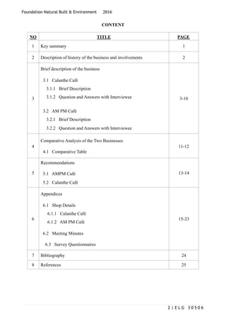 Foundation Natural Built & Environment 2016
CONTENT
NO TITLE PAGE
1 Key summary 1
2 Description of history of the business and involvements 2
3
Brief description of the business
3.1 Calanthe Café
3.1.1 Brief Description
3.1.2 Question and Answers with Interviewee
3.2 AM PM Café
3.2.1 Brief Description
3.2.2 Question and Answers with Interviewee
3-10
4
Comparative Analysis of the Two Businesses
4.1 Comparative Table
11-12
5
Recommendations
5.1 AMPM Café
5.2 Calanthe Café
13-14
6
Appendices
6.1 Shop Details
6.1.1 Calanthe Café
6.1.2 AM PM Café
6.2 Meeting Minutes
6.3 Survey Questionnaires
15-23
7 Bibliography 24
8 References 25
| E L G 3 0 5 0 62
 