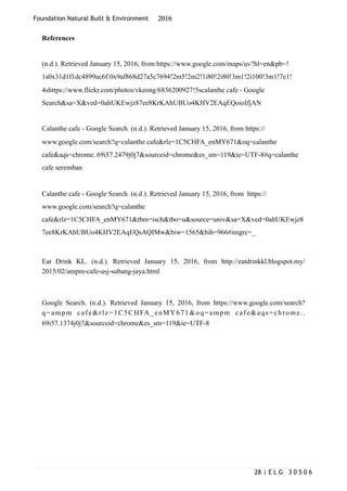 Foundation Natural Built & Environment 2016
References
(n.d.). Retrieved January 15, 2016, from https://www.google.com/maps/uv?hl=en&pb=!
1s0x31d1f1dc4899ac6f:0x9af868d27a5c7694!2m5!2m2!1i80!2i80!3m1!2i100!3m1!7e1!
4shttps://www.flickr.com/photos/vkeong/6836200927!5scalanthe cafe - Google
Search&sa=X&ved=0ahUKEwjz87ee8KrKAhUBUo4KHV2EAqEQoioIfjAN
Calanthe cafe - Google Search. (n.d.). Retrieved January 15, 2016, from https://
www.google.com/search?q=calanthe cafe&rlz=1C5CHFA_enMY671&oq=calanthe
cafe&aqs=chrome..69i57.2479j0j7&sourceid=chrome&es_sm=119&ie=UTF-8#q=calanthe
cafe seremban
Calanthe cafe - Google Search. (n.d.). Retrieved January 15, 2016, from https://
www.google.com/search?q=calanthe
cafe&rlz=1C5CHFA_enMY671&tbm=isch&tbo=u&source=univ&sa=X&ved=0ahUKEwjz8
7ee8KrKAhUBUo4KHV2EAqEQsAQIMw&biw=1565&bih=966#imgrc=_
Eat Drink KL. (n.d.). Retrieved January 15, 2016, from http://eatdrinkkl.blogspot.my/
2015/02/ampm-cafe-usj-subang-jaya.html
Google Search. (n.d.). Retrieved January 15, 2016, from https://www.google.com/search?
q=ampm cafe&rlz=1C5CHFA_enMY671&oq=ampm cafe&aqs=chrome..
69i57.1374j0j7&sourceid=chrome&es_sm=119&ie=UTF-8
| E L G 3 0 5 0 628
 