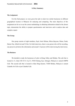 Foundation Natural Built & Environment 2016
1.0 Key Summary
The Assignment
For this final project, we were given the task to select two similar businesses in different
geographical location in Malaysia for analysing and comparing. The main objectives of this
assignment are for us to use the correct methodology in obtaining information related to the chosen
topic, demonstrate the ability to prepare questionnaires and interviews and to analyse data and
compile a report.
The Group
Our group consists of eight members, Zayd, Amir Hilman, Mirza Qayyum, Dinna, Farah,
Darren Tan, Alfred Loh and Yi Hui. For both interviews, there is one person who will be recording,
one person to jolt down the information and around 1-2 person will be interviewing the interviewee.
The Business
We decided to study the businesses of cafes in Klang Valley and Melaka. The cafe that is
located in 11, Jalan USJ 21/5, Usj 21, 47630 Subang Jaya, Selangor, Malaysia is named AMPM
Cafe. The second cafe that is located in Jalan Hang Kasturi, 75200 Melaka, Malaysia is named
Calanthe Art Cafe or just Calanthe Cafe.
3
 