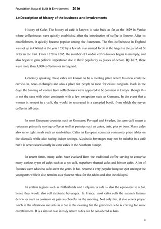 Foundation Natural Built & Environment 2016
2.0 Description of history of the business and involvements
History of Cafes The history of cafe is known to take back as far as the 1629 in Venice
where coffeehouses were quickly established after the introduction of coffee in Europe. After its
establishment, it quickly became popular among the Europeans. The first coffeehouse in England
was set up in Oxford in the year 1652 by a Jewish man named Jacob at the Angel in the parish of St
Peter in the East. From 1670 to 1685, the number of London coffee-houses began to multiply, and
also began to gain political importance due to their popularity as places of debate. By 1675, there
were more than 3,000 coffeehouses in England.
Generally speaking, these cafes are known to be a meeting place where business could be
carried on, news exchanged and also a place for people to meet for casual hangouts. Back in the
days, the banning of women from coffeehouses were appeared to be common in Europe, though this
is not the case with other continents with a few exceptions such as Germany. In the event that a
woman is present in a café, she would be separated in a canopied booth, from which she serves
coffee in tall cups.
In most European countries such as Germany, Portugal and Sweden, the term café means a
restaurant primarily serving coffee as well as pastries such as cakes, tarts, pies or buns. Many cafes
also serve light meals such as sandwiches. Cafes in European countries commonly place tables on
the sidewalk while also having indoor settings. Alcoholic beverages may not be suitable in a café
but it is served occasionally in some cafes in the Southern Europe.
In recent times, many cafes have evolved from the traditional coffee serving to conceive
many various types of cafes such as a pet café, superhero-themed cafes and hipster cafes. A lot of
features were added to cafes over the years. It has become a very popular hangout spot amongst the
youngsters while it also remains as a place to relax for the adults and also the old aged.
In certain regions such as Netherlands and Belgium, a café is also the equivalent to a bar,
hence they would also sell alcoholic beverages. In France, most cafes sells the nation’s famous
delicacies such as croissant or pain au chocolat in the morning. Not only that, it also serves proper
lunch in the afternoon and acts as a bar in the evening for the gentlemen who is craving for some
entertainment. It is a similar case in Italy where cafes can be considered as bars.
4
 