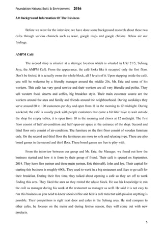 Foundation Natural Built & Environment 2016
3.0 Background Information Of The Business
Before we went for the interview, we have done some background research about these two
cafes through various channels such as waze, google maps and google chrome. Below are our
findings.
AMPM Café
The second shop is situated at a strategic location which is situated in USJ 21/5, Subang
Jaya, the AMPM Café. From the appearance, the café looks like it occupied only the first floor.
Don’t be fooled, it is actually owns the whole block, all 3 levels of it. Upon stepping inside the café,
you will be welcome by a friendly manager around the middle 20s, Mr. Eric and some of his
workers. This café has very good service and their workers are all very friendly and polite. They
sell western food, deserts and coffee, big breakfast style. Their main customer source are the
workers around the area and family and friends around the neighbourhood. During weekdays they
serve around 60 to 100 customers per day and open from 11 in the morning to 12 midnight. During
weekend, the café is usually pack with people customers that come a bit later have to wait outside
the shop for empty tables, it is open from 10 in the morning and closes at 12 midnight. The first
floor consist of half air-condition and half open-air space at the entrance of the shop. Second and
third floor only consist of air-condition. The furniture on the first floor consist of wooden furniture
only. On the second and third floor the furnitures are more to sofa and relaxing type. There are also
board games in the second and third floor. These board games are free to play with.
From the interview between our group and Mr. Eric, the Manager, we found out how the
business started and how it is form by their group of friend. Their café is opened on September,
2014. They have five partner and three main partner, Eric (himself), John and Joe. Their capital for
starting this business is roughly 600k. They used to work in a big restaurant and likes to go café for
their breakfast. During their free time, they talked about opening a café so they set off to work
finding this area. They liked the area so they rented the whole block. He use his knowledge to run
the café as manager during his work at the restaurant as manager as well. He said it is not easy to
run this business as you need to know about coffee and how a café runs but with passion anything is
possible. Their competitors is right next door and cafes in the Subang area. He said compare to
other cafes, he focuses on the menu and during festive season, they will come out with new
products.
5
 