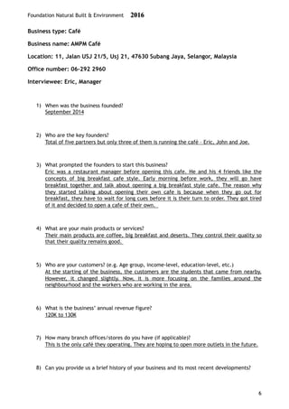 Foundation Natural Built & Environment 2016
Business type: Café
Business name: AMPM Café
Location: 11, Jalan USJ 21/5, Usj 21, 47630 Subang Jaya, Selangor, Malaysia
Office number: 06-292 2960
Interviewee: Eric, Manager
1) When was the business founded?
September 2014
2) Who are the key founders?
Total of five partners but only three of them is running the café – Eric, John and Joe.
3) What prompted the founders to start this business?
Eric was a restaurant manager before opening this cafe. He and his 4 friends like the
concepts of big breakfast cafe style. Early morning before work, they will go have
breakfast together and talk about opening a big breakfast style cafe. The reason why
they started talking about opening their own cafe is because when they go out for
breakfast, they have to wait for long cues before it is their turn to order. They got tired
of it and decided to open a cafe of their own.
4) What are your main products or services?
Their main products are coffee, big breakfast and deserts. They control their quality so
that their quality remains good.
5) Who are your customers? (e.g. Age group, income-level, education-level, etc.)
At the starting of the business, the customers are the students that came from nearby.
However, it changed slightly. Now, it is more focusing on the families around the
neighbourhood and the workers who are working in the area.
6) What is the business’ annual revenue figure?
120K to 130K
7) How many branch offices/stores do you have (if applicable)?
This is the only café they operating. They are hoping to open more outlets in the future.
8) Can you provide us a brief history of your business and its most recent developments?
6
 