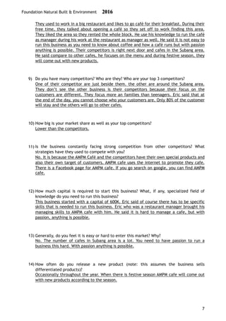 Foundation Natural Built & Environment 2016
They used to work in a big restaurant and likes to go café for their breakfast. During their
free time, they talked about opening a café so they set off to work finding this area.
They liked the area so they rented the whole block. He use his knowledge to run the café
as manager during his work at the restaurant as manager as well. He said it is not easy to
run this business as you need to know about coffee and how a café runs but with passion
anything is possible. Their competitors is right next door and cafes in the Subang area.
He said compare to other cafes, he focuses on the menu and during festive season, they
will come out with new products.
9) Do you have many competitors? Who are they? Who are your top 3 competitors?
One of their competitor are just beside them. the other are around the Subang area.
They don’t see the other business is their competitors because their focus on the
customers are different. They focus more an families than teenagers. Eric said that at
the end of the day, you cannot choose who your customers are. Only 80% of the customer
will stay and the others will go to other cafes.
10) How big is your market share as well as your top competitors?
Lower than the competitors.
11) Is the business constantly facing strong competition from other competitors? What
strategies have they used to compete with you?
No. It is because the AMPM Café and the competitors have their own special products and
also their own target of customers. AMPM cafe uses the internet to promote they cafe.
There is a Facebook page for AMPM cafe. If you go search on google, you can find AMPM
cafe.
12) How much capital is required to start this business? What, if any, specialized field of
knowledge do you need to run this business?
This business started with a capital of 600K. Eric said of course there has to be specific
skills that is needed to run this business. Eric who was a restaurant manager brought his
managing skills to AMPM cafe with him. He said it is hard to manage a cafe, but with
passion, anything is possible.
13) Generally, do you feel it is easy or hard to enter this market? Why?
No. The number of cafes in Subang area is a lot. You need to have passion to run a
business this hard. With passion anything is possible.
14) How often do you release a new product (note: this assumes the business sells
differentiated products)?
Occasionally throughout the year. When there is festive season AMPM cafe will come out
with new products according to the season.
7
 