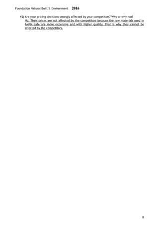 Foundation Natural Built & Environment 2016
15) Are your pricing decisions strongly affected by your competitors? Why or why not?
No. Their prices are not affected by the competitors because the raw materials used in
AMPM cafe are more expensive and with higher quality. That is why they cannot be
affected by the competitors. 
8
 