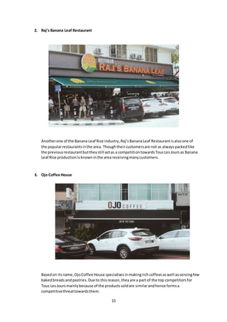 15
2. Raj’s Banana Leaf Restaurant
Anotherone of the Banana Leaf Rice industry,Raj’sBananaLeaf Restaurantisalsoone of
the popularrestaurantsinthe area. Thoughtheircustomersare not as alwayspackedlike
the previousrestaurantbuttheystill actas a competitiontowardsTousLesJoursas Banana
Leaf Rice productionisknowninthe area receivingmanycustomers.
3. Ojo Coffee House
Basedon itsname,OjoCoffee House specialisesinmakingrichcoffeesaswell asservingfew
bakedbreadsand pastries.Due to thisreason,theyare a part of the top competitorsfor
Tous LesJoursmainlybecause of the productssoldare similarandhence formsa
competitivethreattowardsthem.
 