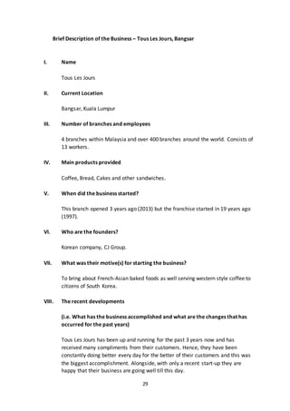 29
Brief Description of the Business – Tous Les Jours, Bangsar
I. Name
Tous Les Jours
II. Current Location
Bangsar, Kuala Lumpur
III. Number of branches and employees
4 branches within Malaysia and over 400 branches around the world. Consists of
13 workers.
IV. Main products provided
Coffee, Bread, Cakes and other sandwiches.
V. When did the business started?
This branch opened 3 years ago (2013) but the franchise started in 19 years ago
(1997).
VI. Who are the founders?
Korean company, CJ Group.
VII. What was their motive(s) for starting the business?
To bring about French-Asian baked foods as well serving western style coffee to
citizens of South Korea.
VIII. The recent developments
(i.e. What has the business accomplished and what are the changes that has
occurred for the past years)
Tous Les Jours has been up and running for the past 3 years now and has
received many compliments from their customers. Hence, they have been
constantly doing better every day for the better of their customers and this was
the biggest accomplishment. Alongside, with only a recent start-up they are
happy that their business are going well till this day.
 