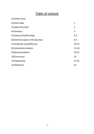 3
Table of content
1) Artistic Cover
2) Cover Page 1
3) Table of Content 2
4) Summary 3
5) History of Coffee Shops 4-5
6) Brief Description of the Business 6-9
7) Similarities and Difference 10-12
8) Comparative Analysis 13-18
9) Recommendation 19-21
10) Conclusion 22
11) Appendices 23-41
12) Reference 42
 