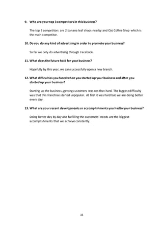 33
9. Who are your top 3 competitors in this business?
The top 3 competitors are 2 banana leaf shops nearby and Ojo Coffee Shop which is
the main competitor.
10. Do you do any kind of advertising in order to promote your business?
So far we only do advertising through Facebook.
11. What does the future hold for yourbusiness?
Hopefully by this year, we can successfully open a new branch.
12. What difficulties you faced when you started up your business and after you
started up your business?
Starting up the business, getting customers was not that hard. The biggest difficulty
was that this franchise started unpopular. At first it was hard but we are doing better
every day.
13. What are your recent developments or accomplishments you had in your business?
Doing better day by day and fulfilling the customers’ needs are the biggest
accomplishments that we achieve constantly.
 