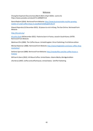 43
Reference
ChongKok KopitiamDocumentaryMarch2014 (2 April 2014). Justine Ee
https://www.youtube.com/watch?v=a4OBdhYrrUI
Danial Radzmi (2014). RetrievedFormWebsite: http://www.businessinsider.my/the-growing-
market-of-small-coffee-shops-in-asia/#y5eFeOjWjqdxfmAk.97
Edward Rajendra(12 December2015). 10 placesto visitinKlang.The Star Online.RetrievedForm
Website
http://tlj.com.my/
KhushbuShah (30 December2015). PasteriesborninFrance,raisedinSouthKorea.EATER.
RetrievedFromWebsite
Markman Ellis(2004). The Coffee House.UnitedKingdom: OrionPublishing;FirstEditionedition
Michael Backman (2006). RetrievedFormWebsite: http://www.theglobalist.com/asias-coffee-shop-
revolution/
Stefanie Spencer(2009).RetrievedFromWebsite: http://ineedcoffee.com/the-coffee-house-a-
history/
WilliamH.Ukers(2012). All AboutCoffee.UnitedStates: AdamsMedia;Abridgededition
UllaHeise (1997). Coffee andcoffeehouses.UnitedStates: SchifferPublishing
 