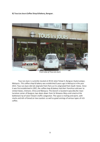 9
B) Tous Les Jours Coffee Shop & Bakery, Bangsar.
Front view of Tous Les Jours
Tous Les Jours is currently located at 39-41 Jalan Telawi 3, Bangsar, Kuala Lumpur,
Malaysia . This coffee shop & bakery was established 3 years ago in Malaysia in the year
2013. Tous Les Jours did not originate from Paris as it is originated from South Korea. Since
it was first established in 1997, the coffee shop & bakery had their franchise sold over to
United States, Vietnam, China and Malaysia. This branch is located in possibly the most
lucrative corner of Bangsar, two doors down from Sri Nirwana Maju and smack at the
bottleneck tip of Jalan Telawi’s traffic congestion. The space is inviting and warm, with
stacks and rolls of bread on low counters as well as good servings of various types of rich
coffee.
 