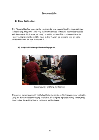20
Recommendation
1) Chong Kok Kopitiam
This 76 year old coffee house can be considered a very successful coffee house as it has
lasted so long. They offer some very rich freshly brewed coffee and fresh bread toast as
well. Because of this, it attracted many customers to this coffee house over the years.
However, improvements could be made to this 76 years old shop and here are some
recommendations on how to improve it.
a) Fully utilise the digital cashiering system
Cashier counter at Chong Kok Kopitiam
The current owner is currently not fully utilising the digital cashiering systemand instead is
using the manual way of managing all the bills. By using the digital cashiering system, they
could reduce the waiting time of customers waiting to pay.
 
