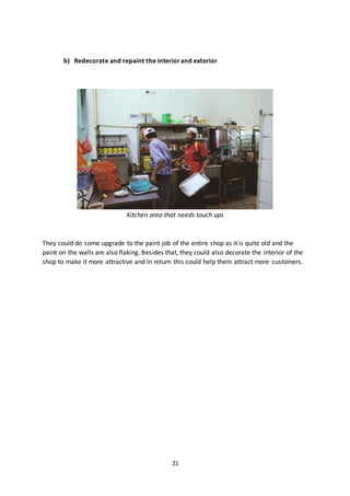 21
b) Redecorate and repaint the interiorand exterior
Kitchen area that needs touch ups
They could do some upgrade to the paint job of the entire shop as it is quite old and the
paint on the walls are also flaking. Besides that, they could also decorate the interior of the
shop to make it more attractive and in return this could help them attract more customers.
 