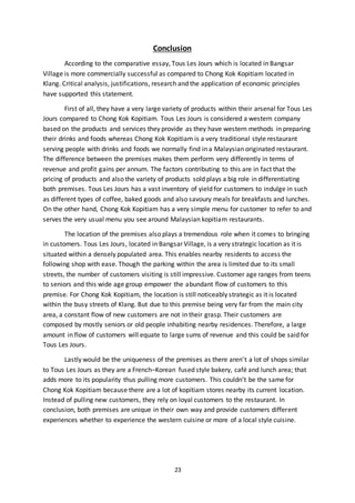 23
Conclusion
According to the comparative essay, Tous Les Jours which is located in Bangsar
Village is more commercially successful as compared to Chong Kok Kopitiam located in
Klang. Critical analysis, justifications, research and the application of economic principles
have supported this statement.
First of all, they have a very large variety of products within their arsenal for Tous Les
Jours compared to Chong Kok Kopitiam. Tous Les Jours is considered a western company
based on the products and services they provide as they have western methods in preparing
their drinks and foods whereas Chong Kok Kopitiam is a very traditional style restaurant
serving people with drinks and foods we normally find in a Malaysian originated restaurant.
The difference between the premises makes them perform very differently in terms of
revenue and profit gains per annum. The factors contributing to this are in fact that the
pricing of products and also the variety of products sold plays a big role in differentiating
both premises. Tous Les Jours has a vast inventory of yield for customers to indulge in such
as different types of coffee, baked goods and also savoury meals for breakfasts and lunches.
On the other hand, Chong Kok Kopitiam has a very simple menu for customer to refer to and
serves the very usual menu you see around Malaysian kopitiam restaurants.
The location of the premises also plays a tremendous role when it comes to bringing
in customers. Tous Les Jours, located in Bangsar Village, is a very strategic location as it is
situated within a densely populated area. This enables nearby residents to access the
following shop with ease. Though the parking within the area is limited due to its small
streets, the number of customers visiting is still impressive. Customer age ranges from teens
to seniors and this wide age group empower the abundant flow of customers to this
premise. For Chong Kok Kopitiam, the location is still noticeably strategic as it is located
within the busy streets of Klang. But due to this premise being very far from the main city
area, a constant flow of new customers are not in their grasp. Their customers are
composed by mostly seniors or old people inhabiting nearby residences. Therefore, a large
amount in flow of customers will equate to large sums of revenue and this could be said for
Tous Les Jours.
Lastly would be the uniqueness of the premises as there aren’t a lot of shops similar
to Tous Les Jours as they are a French–Korean fused style bakery, café and lunch area; that
adds more to its popularity thus pulling more customers. This couldn’t be the same for
Chong Kok Kopitiam because there are a lot of kopitiam stores nearby its current location.
Instead of pulling new customers, they rely on loyal customers to the restaurant. In
conclusion, both premises are unique in their own way and provide customers different
experiences whether to experience the western cuisine or more of a local style cuisine.
 