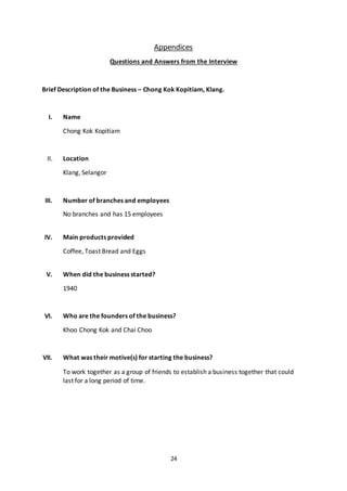 24
Appendices
Questions and Answers from the Interview
Brief Description of the Business – Chong Kok Kopitiam, Klang.
I. Name
Chong Kok Kopitiam
II. Location
Klang, Selangor
III. Number of branches and employees
No branches and has 15 employees
IV. Main products provided
Coffee, Toast Bread and Eggs
V. When did the business started?
1940
VI. Who are the founders of the business?
Khoo Chong Kok and Chai Choo
VII. What was their motive(s) for starting the business?
To work together as a group of friends to establish a business together that could
last for a long period of time.
 