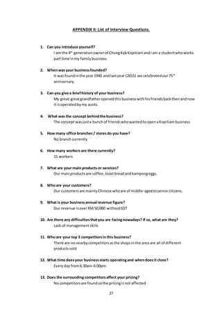 27
APPENDIX II: List of Interview Questions.
1. Can you introduce yourself?
I am the 4th
generationownerof ChongKokKopitiamandIam a studentwhoworks
part time inmy familybusiness.
2. Whenwas your businessfounded?
It was foundinthe year1940 and lastyear (2015) we celebratedour75th
anniversary.
3. Can you give a briefhistory of your business?
My great-greatgrandfatheropenedthisbusinesswithhisfriendsbackthenandnow
it isoperatedbymy aunts.
4. What was the concept behindthe business?
The concept wasjusta bunchof friendswhowantedtoopenaKopitiambusiness
5. How many office branches/ storesdo you have?
No branchcurrently
6. How many workers are there currently?
15 workers
7. What are your main products or services?
Our mainproductsare coffee,toastbreadandkampongeggs.
8. Whoare your customers?
Our customersare mainlyChinese whoare of middle-agedtoseniorcitizens.
9. What is your businessannual revenue figure?
Our revenue isoverRM50,000 withoutGST
10. Are there any difficultiesthatyou are facingnowadays? If so, what are they?
Lack of managementskills
11. Whoare your top 3 competitorsin this business?
There are nonearbycompetitorsasthe shopsin the area are all of different
productssold
12. What time doesyour businessstarts operatingand whendoesit close?
Everyday from 6:30am-6:00pm
13. Does the surrounding competitorsaffect your pricing?
No competitorsare foundsothe pricingisnot affected
 