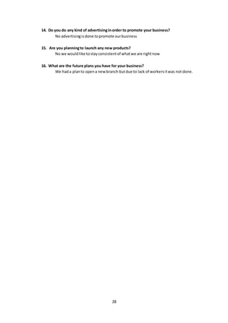 28
14. Do you do any kind of advertisinginorder to promote your business?
No advertisingisdone topromote ourbusiness
15. Are you planningto launch any new products?
No we wouldlike tostayconsistentof whatwe are rightnow
16. What are the future plans you have for your business?
We hada planto opena new branch butdue to lack of workersitwas not done.
 