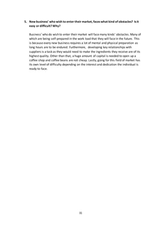 31
5. New business’ who wish to enter their market, faces what kind of obstacles? Is it
easy or difficult? Why?
Business’ who do wish to enter their market will face many kinds’ obstacles. Many of
which are being self-prepared in the work load that they will face in the future. This
is because every new business requires a lot of mental and physical preparation as
long hours are to be endured. Furthermore, developing key relationships with
suppliers is a task as they would need to make the ingredients they receive are of its
highest quality. Other than that, a huge amount of capital is needed to open up a
coffee shop and coffee beans are not cheap. Lastly, going for this field of market has
its own level of difficulty depending on the interest and dedication the individual is
ready to face.
 