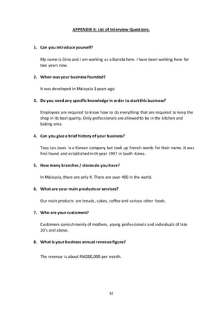 32
APPENDIX II: List of Interview Questions.
1. Can you introduce yourself?
My name is Gino and I am working as a Barista here. I have been working here for
two years now.
2. When was your business founded?
It was developed in Malaysia 3 years ago.
3. Do you need any specific knowledge in order to start this business?
Employees are required to know how to do everything that are required to keep the
shop in its best quality. Only professionals are allowed to be in the kitchen and
baking area.
4. Can you give a brief history of your business?
Tous Les Jours is a Korean company but took up French words for their name. It was
first found and established in th year 1997 in South Korea.
5. How many branches / stores do you have?
In Malaysia, there are only 4. There are over 400 in the world.
6. What are your main products or services?
Our main products are breads, cakes, coffee and various other foods.
7. Who are your customers?
Customers consist mainly of mothers, young professionals and individuals of late
20’s and above.
8. What is your business annual revenue figure?
The revenue is about RM200,000 per month.
 