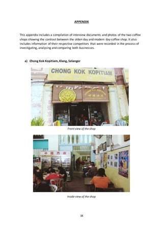 34
APPENDIX
This appendix includes a compilation of interview documents and photos of the two coffee
shops showing the contrast between the olden day and modern day coffee shop. It also
includes information of their respective competitors that were recorded in the process of
investigating, analysing and comparing both businesses.
a) Chong Kok Kopitiam, Klang, Selangor
Front view of the shop
Inside view of the shop
 