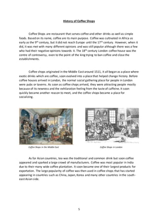 5
History of Coffee Shops
Coffee Shops are restaurant that serves coffee and other drinks as well as simple
foods. Based on its name, coffee are its main purpose. Coffee was cultivated in Africa as
early as the 9th century, but it did not reach Europe until the 17th century. However, when it
did, it was met with many different opinions and was still popular although there was a few
who had their negative opinions towards it. The 18th century London coffee house was the
centre of controversy, even to the point of the king trying to ban coffee and close the
establishments.
Coffee shops originated in the Middle East around 1511, it all began as a place where
exotic drinks which are coffee, soon evolved into a place that helped change history. Before
coffee houses arrived in London, the normal social gathering place for people in London
were pubs or taverns. As soon as coffee shops arrived, they were attracting people mostly
because of its newness and the exhilaration feeling from the taste of caffeine. It soon
quickly became another reason to meet, and the coffee shops became a place for
socializing.
Coffee Shops in the Middle East Coffee Shops in London
As for Asian countries, tea was the traditional and common drink but soon coffee
appeared and sparked a large crowd of manufacturers. Coffee was most popular in India
due to their many wide coffee plantation. It soon became one of their largest products for
exportation. The large popularity of coffee was then used in coffee shops that has started
appearing in countries such as China, Japan, Korea and many other countries in the south-
east Asian side.
 