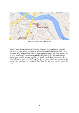 8
Location map of Chong Kok Kopitiam
The area where Chong Kok Kopitiam is located comprises of mostly Indians. During the
interview, we could still see customers of different races especially Indians, which there
were quite a few because of the majority of the population there. Chong Kok Kopitiam has
no other branch elsewhere as it can only be found in Klang. It also has no competitors
nearby in the area. The business hour for their shop is from 6.30am-6.00pm every day,
which is 7 days per week without off day. They do not plan to launch new products for the
coming years as well start on advertising. Their future plan is to open branches around the
world.
 