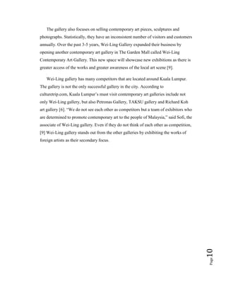 Page10
The gallery also focuses on selling contemporary art pieces, sculptures and
photographs. Statistically, they have an inconsistent number of visitors and customers
annually. Over the past 3-5 years, Wei-Ling Gallery expanded their business by
opening another contemporary art gallery in The Garden Mall called Wei-Ling
Contemporary Art Gallery. This new space will showcase new exhibitions as there is
greater access of the works and greater awareness of the local art scene [9].
Wei-Ling gallery has many competitors that are located around Kuala Lumpur.
The gallery is not the only successful gallery in the city. According to
culturetrip.com, Kuala Lumpur’s must visit contemporary art galleries include not
only Wei-Ling gallery, but also Petronas Gallery, TAKSU gallery and Richard Koh
art gallery [6]. “We do not see each other as competitors but a team of exhibitors who
are determined to promote contemporary art to the people of Malaysia,” said Sofi, the
associate of Wei-Ling gallery. Even if they do not think of each other as competition,
[9] Wei-Ling gallery stands out from the other galleries by exhibiting the works of
foreign artists as their secondary focus.
 