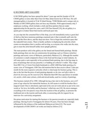 Page11
G M CHOO ART GALLERY
G M CHOO gallery has been opened for about 7 years ago and the founder of G M
CHOO gallery is none other than Choo Git Man, better known by G M Choo. His self-
managed gallery is located at 53 & 54 JalanTokong, 75200 Melaka and is unique only to
Melaka as GM CHOO gallery does not have any branches. With approximately only 5
employees working, which includes a clerk and three painters that are under
apprenticeship for the past few years, and G M Choo himself [10], the art gallery is a
quaint gem in Jonker Street that tourists and locals peer into.
As you step into the cemented floor of the shop, you will immediately notice a great deal
of shelves that have numerous paintings crammed unto it that eventually spill onto the
floor and the floor above, and the shop next door. Not to forget the extension space that
the makeshift tent creates. There is hardly aesthetic in displaying the artworks which
creates an atmosphere that is carefree and inviting, as everyone who walks into the store
gets to meet the artist himself unlike most uptight galleries.
The main products sold in the gallery are the famed and framed batik paintings. Beside
batik paintings there are also art commissions for paintings such as Chinese styled koi
paintings and scenic views of Malaysia, particularly Malacca [11]. Although the number
of costumers is small compared to those in the food and beverage or retail industry, he
still earns quite a sum especially in his acclaimed batik painting, due to the big range in
price of paintings that suit any passerby’s or budding art collector’s wallet. They range
from RM 3 for a 2.5cmx15cm batik bookmark to a RM 3,000 blue batik painting of a
scenic view of Terengganu. GM Choo did mention that he does receive about 2 sales per
month for the more expensive artworks which is what keeps his business going. This is
due to the fact that the price of each painting depends on the time and effort taken to
finish the drawing and the material [10]. Materials that GM Choo specializes in include
oil, acrylic, cloth water colours, cloth and mixed media, used in a variety of paintings.
This business started off in 1990. Although having a late start in the business, now at 67
years of age when he first started the business, he still seems to wield his brushes like a
magical wand. Choo is absolutely captivated in his own art work and art as put in his own
words as ‘his love, his hobby and his business’ rolled into one [10]. He micro-manages
everything in his own passive ways from the location of the art gallery, to promote the
traditional arts to the tourists and locals alike, to answering calls for request for an
interview for a university assignment.
His prime motivation for starting this business is his passion towards art, especially batik
paintings. Having lived in Terengganu for almost 30 years, Choo has been strongly
influenced by the richness of the traditional Malaysia art form [12]. The recent
developments of GM CHOO’s art works are listed as follows [13]:
 