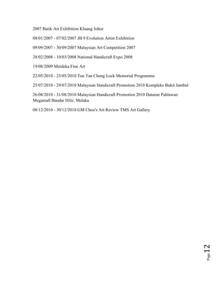 Page12
2007 Batik Art Exhibition Kluang Johor
08/01/2007 - 07/02/2007 JB 9 Evolution Artist Exhibition
09/09/2007 - 30/09/2007 Malaysian Art Competition 2007
28/02/2008 - 10/03/2008 National Handicraft Expo 2008
19/08/2009 Merdeka Fine Art
22/05/2010 - 23/05/2010 Tun Tan Cheng Lock Memorial Programme
25/07/2010 - 29/07/2010 Malaysian Handicraft Promotion 2010 Kompleks Bukit Jambul
26/08/2010 - 31/08/2010 Malaysian Handicraft Promotion 2010 Dataran Pahlawan
Megamall Bandar Hilir, Melaka
08/12/2010 - 30/12/2010 GM Choo's Art Review TMS Art Gallery
 
