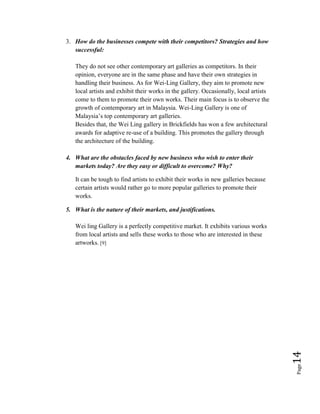 Page14
3. How do the businesses compete with their competitors? Strategies and how
successful:
They do not see other contemporary art galleries as competitors. In their
opinion, everyone are in the same phase and have their own strategies in
handling their business. As for Wei-Ling Gallery, they aim to promote new
local artists and exhibit their works in the gallery. Occasionally, local artists
come to them to promote their own works. Their main focus is to observe the
growth of contemporary art in Malaysia. Wei-Ling Gallery is one of
Malaysia’s top contemporary art galleries.
Besides that, the Wei Ling gallery in Brickfields has won a few architectural
awards for adaptive re-use of a building. This promotes the gallery through
the architecture of the building.
4. What are the obstacles faced by new business who wish to enter their
markets today? Are they easy or difficult to overcome? Why?
It can be tough to find artists to exhibit their works in new galleries because
certain artists would rather go to more popular galleries to promote their
works.
5. What is the nature of their markets, and justifications.
Wei ling Gallery is a perfectly competitive market. It exhibits various works
from local artists and sells these works to those who are interested in these
artworks. [9]
 