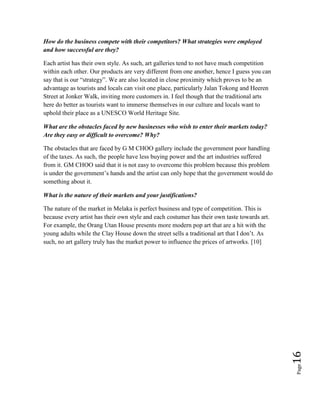 Page16
How do the business compete with their competitors? What strategies were employed
and how successful are they?
Each artist has their own style. As such, art galleries tend to not have much competition
within each other. Our products are very different from one another, hence I guess you can
say that is our “strategy”. We are also located in close proximity which proves to be an
advantage as tourists and locals can visit one place, particularly Jalan Tokong and Heeren
Street at Jonker Walk, inviting more customers in. I feel though that the traditional arts
here do better as tourists want to immerse themselves in our culture and locals want to
uphold their place as a UNESCO World Heritage Site.
What are the obstacles faced by new businesses who wish to enter their markets today?
Are they easy or difficult to overcome? Why?
The obstacles that are faced by G M CHOO gallery include the government poor handling
of the taxes. As such, the people have less buying power and the art industries suffered
from it. GM CHOO said that it is not easy to overcome this problem because this problem
is under the government’s hands and the artist can only hope that the government would do
something about it.
What is the nature of their markets and your justifications?
The nature of the market in Melaka is perfect business and type of competition. This is
because every artist has their own style and each costumer has their own taste towards art.
For example, the Orang Utan House presents more modern pop art that are a hit with the
young adults while the Clay House down the street sells a traditional art that I don’t. As
such, no art gallery truly has the market power to influence the prices of artworks. [10]
 