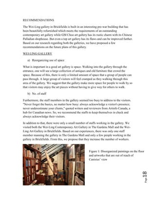 Page18
RECOMMENDATIONS
The Wei-Ling gallery in Brickfields is built in an interesting pre-war building that has
been beautifully refurnished which meets the requirements of an outstanding
contemporary art gallery while GM Choo art gallery has its rustic charm with its Chinese
Palladian shophouse. But even a top art gallery has its flaws and can be improved further.
Based on our research regarding both the galleries, we have proposed a few
recommendations on the future plans of this gallery.
WEI-LING GALLERY
a) Reorganizing use of space
What is important in a good art gallery is space. Walking into the gallery through the
entrance, one will see a large collection of antiques and old furniture that crowd the
space. Because of this, there is only a limited amount of space that a group of people can
pass through. A large group of visitors will feel cramped as they walking through this
area of the gallery. We suggest that the gallery make more space for people to walk by so
that visitors may enjoy the art pieces without having to give way for others to walk.
b) No. of staff
Furthermore, the staff members in the gallery seemed too busy to address to the visitors.
"Never forget the basics, no matter how busy: always acknowledge a visitor's presence;
never underestimate your clients," quoted writers and reviewers from Artinfo Canada, a
hub for Canadian news. So, we recommend the staffs to keep themselves in check and
always acknowledge their visitors.
In addition to that, there were only a small number of staffs working in the gallery. We
visited both the Wei-Ling Contemporary Art Gallery in The Gardens Mall and the Wei-
Ling Art Gallery in Brickfields. Based on our experiences, there was only one staff
member manning the gallery in The Gardens Mall and only a few people working in the
gallery in Brickfields. From this, we propose that they increase the number of workers.
Figure 1: Disorganized paintings on the floor
and artworks that are out of reach of
Canisius’ view
 
