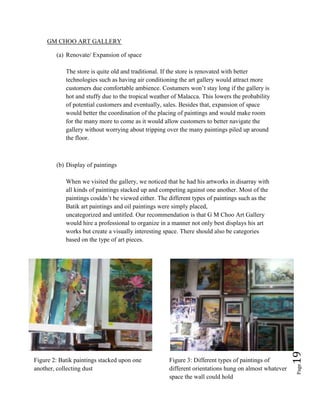 Page19
GM CHOO ART GALLERY
(a) Renovate/ Expansion of space
The store is quite old and traditional. If the store is renovated with better
technologies such as having air conditioning the art gallery would attract more
customers due comfortable ambience. Costumers won’t stay long if the gallery is
hot and stuffy due to the tropical weather of Malacca. This lowers the probability
of potential customers and eventually, sales. Besides that, expansion of space
would better the coordination of the placing of paintings and would make room
for the many more to come as it would allow customers to better navigate the
gallery without worrying about tripping over the many paintings piled up around
the floor.
(b) Display of paintings
When we visited the gallery, we noticed that he had his artworks in disarray with
all kinds of paintings stacked up and competing against one another. Most of the
paintings couldn’t be viewed either. The different types of paintings such as the
Batik art paintings and oil paintings were simply placed,
uncategorized and untitled. Our recommendation is that G M Choo Art Gallery
would hire a professional to organize in a manner not only best displays his art
works but create a visually interesting space. There should also be categories
based on the type of art pieces.
Figure 2: Batik paintings stacked upon one
another, collecting dust
Figure 3: Different types of paintings of
different orientations hung on almost whatever
space the wall could hold
 