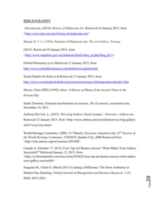 Page20
BIBLIOGRAPHY
Arts.com.my. (2014). History of Malaysian Art. Retrieved 10 January 2015, from
<http://www.arts.com.my/history-of-malaysian-art/>
Khuan, D. T. C. (1994). Pioneers of Malaysian Art. The Art Gallery, Penang.
(2015). Retrieved 10 January 2015, from
<http://www.artgallery.gov.my/balaiseni/html/index_in.php?lang_id=1>
Oxford Dictionary (n.d.) Retrieved 13 January 2015, from
http://www.oxforddictionaries.com/definition/english/trade
Social Studies for Kids (n.d) Retrieved 13 January 2015, from
http://www.socialstudiesforkids.com/articles/economics/theimportanceoftrade1.htm
Davies, Glyn (2002) [1995]. Ideas: A History of Money from Ancient Times to the
Present Day
Sarah Thornton, Financial machinations at auctions, The Economist, economist.com,
November 18, 2011.
ArtFacts.Net Ltd., L. (2015). Wei-Ling Gallery, Kuala Lumpur - Overview. Artfacts.net.
Retrieved 12 January 2015, from <http://www.artfacts.net/en/institution/wei-ling-gallery-
16637/overview.html>
World Heritage Committee. (2009, 31st
March). Decisions Adopted at the 32nd
Session of
the World Heritage Committee. UNESCO. Quebec City, 2008 Retrieved from
<http://whc.unesco.org/en/sessions/32COM>
Canada A. (October 17, 2012). Four Top Art Dealers Answer "What Makes Your Gallery
Successful?" Retrieved January 12, 2015, from
<http://ca.blouinartinfo.com/news/story/834422/four-top-art-dealers-answer-what-makes-
your-gallery-successful>
Sangeeta M., Chitra S. (March 2011) Creating a Difference- The Store Ambience in
Modern Day Retailing. Global Journal of Management and Business Research, 1 (3)
ISSN: 0975-5853
 