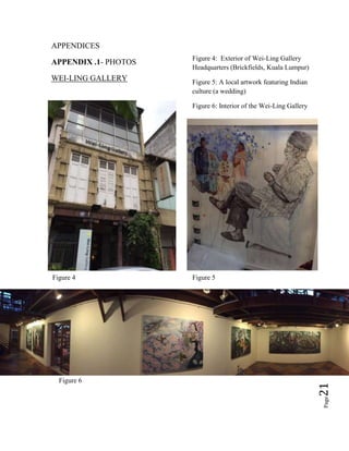 Page21
APPENDICES
APPENDIX .1- PHOTOS
WEI-LING GALLERY
Figure 4: Exterior of Wei-Ling Gallery
Headquarters (Brickfields, Kuala Lumpur)
Figure 5: A local artwork featuring Indian
culture (a wedding)
Figure 6: Interior of the Wei-Ling Gallery
Figure 4 Figure 5
Figure 6
 