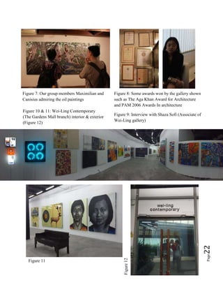 Page22
Figure 7: Our group members Maximilian and
Canisius admiring the oil paintings
Figure 8: Some awards won by the gallery shown
such as The Aga Khan Award for Architecture
and PAM 2006 Awards In architecture
Figure 9: Interview with Shaza Sofi (Associate of
Wei-Ling gallery)
Figure 10 & 11: Wei-Ling Contemporary
(The Gardens Mall branch) interior & exterior
(Figure 12)
Figure 11
Figure12
 