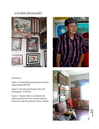 Page23
G M CHOO ART GALLERY
(Clockwise)
Figure 1: Framed batik paintings that start from
approximately RM 700
Figure 2: The artist and founder of the self-
titled gallery- G M Choo
Figure 3: Upstairs there is an armchair and
mattress placed next to his artworks showing
that he has made this gallery his home; literally
 