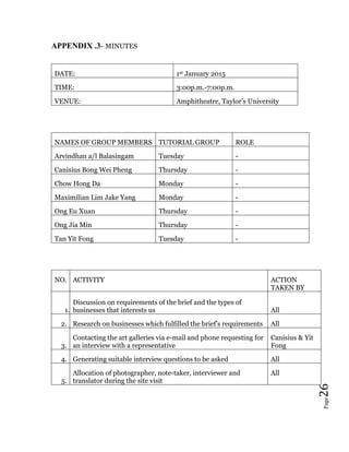 Page26
APPENDIX .3- MINUTES
DATE: 1st January 2015
TIME: 3:00p.m.-7:00p.m.
VENUE: Amphitheatre, Taylor’s University
NAMES OF GROUP MEMBERS TUTORIAL GROUP ROLE
Arvindhan a/l Balasingam Tuesday -
Canisius Bong Wei Pheng Thursday -
Chow Hong Da Monday -
Maximilian Lim Jake Yang Monday -
Ong Eu Xuan Thursday -
Ong Jia Min Thursday -
Tan Yit Fong Tuesday -
NO. ACTIVITY ACTION
TAKEN BY
1.
Discussion on requirements of the brief and the types of
businesses that interests us All
2. Research on businesses which fulfilled the brief’s requirements All
3.
Contacting the art galleries via e-mail and phone requesting for
an interview with a representative
Canisius & Yit
Fong
4. Generating suitable interview questions to be asked All
5.
Allocation of photographer, note-taker, interviewer and
translator during the site visit
All
 