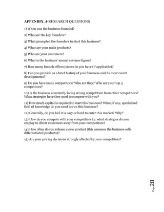 Page28
APPENDIX .4-RESEARCH QUESTIONS
1) When was the business founded?
2) Who are the key founders?
3) What prompted the founders to start this business?
4) What are your main products?
5) Who are your customers?
6) What is the business’ annual revenue figure?
7) How many branch offices/stores do you have (if applicable)?
8) Can you provide us a brief history of your business and its most recent
developments?
9) Do you have many competitors? Who are they? Who are your top 3
competitors?
10) Is the business constantly facing strong competition from other competitors?
What strategies have they used to compete with you?
11) How much capital is required to start this business? What, if any, specialized
field of knowledge do you need to run this business?
12) Generally, do you feel it is easy or hard to enter this market? Why?
13) How do you compete with your competitors i.e. what strategies do you
employ to divert customers away from your competitors?
14) How often do you release a new product (this assumes the business sells
differentiated products)?
15) Are your pricing decisions strongly affected by your competitors?
 