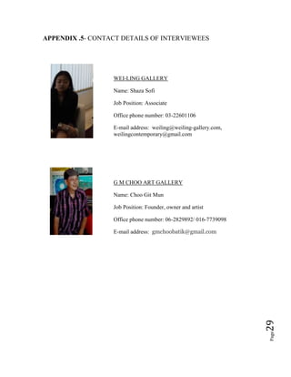 Page29
APPENDIX .5- CONTACT DETAILS OF INTERVIEWEES
WEI-LING GALLERY
Name: Shaza Sofi
Job Position: Associate
Office phone number: 03-22601106
E-mail address: weiling@weiling-gallery.com,
weilingcontemporary@gmail.com
G M CHOO ART GALLERY
Name: Choo Git Mun
Job Position: Founder, owner and artist
Office phone number: 06-2829892/ 016-7739098
E-mail address: gmchoobatik@gmail.com
 
