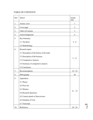 Page3
TABLE OF CONTENTS
NO. TITLE PAGE
NO.
1. Artistic cover 1
2. Cover page 2
3. Table of Contents 3
4 Acknowledgement 4
5. Key Summary
2.1 The Brief
2.2 Methodology
5 - 6
6. Research report
3.1 Description of the history of the trade
3.2 Description of the business
3.3 Comparative Analysis
3.4 Summary of comparative analysis
3.5 Conclusion
7 - 17
7. Recommendation 18 - 19
8. Bibliography 20
9. Appendices
4.1 Photos
4.2 Price list
4.3 Minutes
4.4 Research Questions
4.5 Contact details of Interviewees
4.6 Schedule of Visit
4.7 Transcript
21 – 37
10. References 38 - 39
 