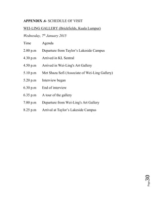 Page30
APPENDIX .6- SCHEDULE OF VISIT
WEI-LING GALLERY (Brickfields, Kuala Lumpur)
Wednesday, 7th
January 2015
Time Agenda
2.00 p.m Departure from Taylor’s Lakeside Campus
4.30 p.m Arrived in KL Sentral
4.50 p.m Arrived in Wei-Ling's Art Gallery
5.10 p.m Met Shaza Sofi (Associate of Wei-Ling Gallery)
5.20 p.m Interview began
6.30 p.m End of interview
6.35 p.m A tour of the gallery
7.00 p.m Departure from Wei-Ling's Art Gallery
8.25 p.m Arrival at Taylor’s Lakeside Campus
 