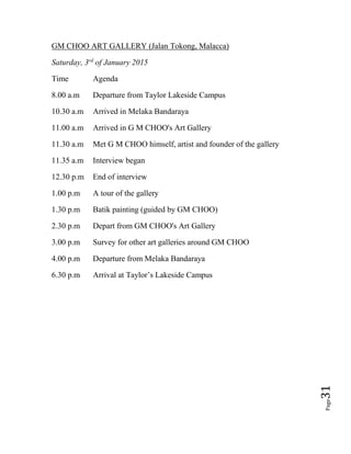Page31
GM CHOO ART GALLERY (Jalan Tokong, Malacca)
Saturday, 3rd
of January 2015
Time Agenda
8.00 a.m Departure from Taylor Lakeside Campus
10.30 a.m Arrived in Melaka Bandaraya
11.00 a.m Arrived in G M CHOO's Art Gallery
11.30 a.m Met G M CHOO himself, artist and founder of the gallery
11.35 a.m Interview began
12.30 p.m End of interview
1.00 p.m A tour of the gallery
1.30 p.m Batik painting (guided by GM CHOO)
2.30 p.m Depart from GM CHOO's Art Gallery
3.00 p.m Survey for other art galleries around GM CHOO
4.00 p.m Departure from Melaka Bandaraya
6.30 p.m Arrival at Taylor’s Lakeside Campus
 