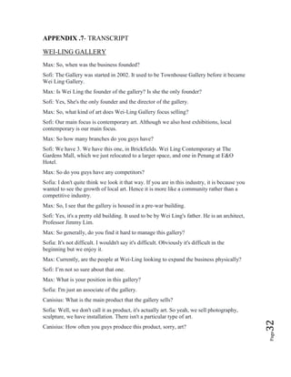 Page32
APPENDIX .7- TRANSCRIPT
WEI-LING GALLERY
Max: So, when was the business founded?
Sofi: The Gallery was started in 2002. It used to be Townhouse Gallery before it became
Wei Ling Gallery.
Max: Is Wei Ling the founder of the gallery? Is she the only founder?
Sofi: Yes, She's the only founder and the director of the gallery.
Max: So, what kind of art does Wei-Ling Gallery focus selling?
Sofi: Our main focus is contemporary art. Although we also host exhibitions, local
contemporary is our main focus.
Max: So how many branches do you guys have?
Sofi: We have 3. We have this one, in Brickfields. Wei Ling Contemporary at The
Gardens Mall, which we just relocated to a larger space, and one in Penang at E&O
Hotel.
Max: So do you guys have any competitors?
Sofia: I don't quite think we look it that way. If you are in this industry, it is because you
wanted to see the growth of local art. Hence it is more like a community rather than a
competitive industry.
Max: So, I see that the gallery is housed in a pre-war building.
Sofi: Yes, it's a pretty old building. It used to be by Wei Ling's father. He is an architect,
Professor Jimmy Lim.
Max: So generally, do you find it hard to manage this gallery?
Sofia: It's not difficult. I wouldn't say it's difficult. Obviously it's difficult in the
beginning but we enjoy it.
Max: Currently, are the people at Wei-Ling looking to expand the business physically?
Sofi: I’m not so sure about that one.
Max: What is your position in this gallery?
Sofia: I'm just an associate of the gallery.
Canisius: What is the main product that the gallery sells?
Sofia: Well, we don't call it as product, it's actually art. So yeah, we sell photography,
sculpture, we have installation. There isn't a particular type of art.
Canisius: How often you guys produce this product, sorry, art?
 